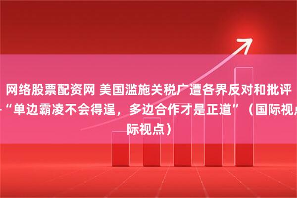 网络股票配资网 美国滥施关税广遭各界反对和批评——“单边霸凌不会得逞，多边合作才是正道”（国际视点）