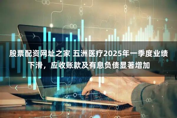 股票配资网址之家 五洲医疗2025年一季度业绩下滑，应收账款及有息负债显著增加