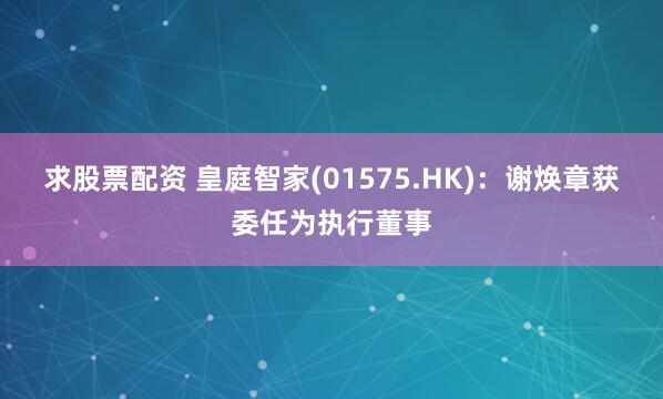 求股票配资 皇庭智家(01575.HK)：谢焕章获委任为执行董事