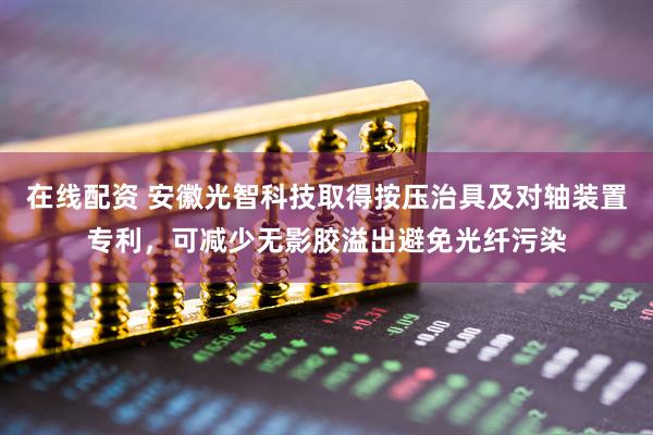 在线配资 安徽光智科技取得按压治具及对轴装置专利，可减少无影胶溢出避免光纤污染