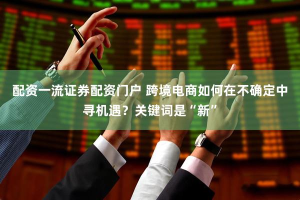 配资一流证券配资门户 跨境电商如何在不确定中寻机遇？关键词是“新”