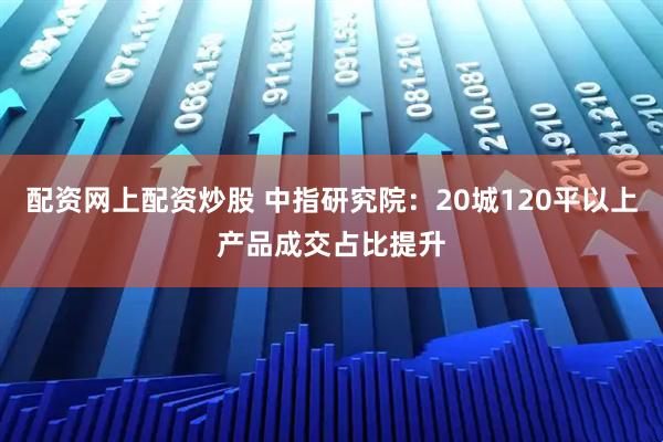 配资网上配资炒股 中指研究院：20城120平以上产品成交占比提升