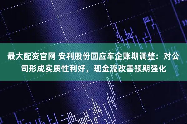 最大配资官网 安利股份回应车企账期调整：对公司形成实质性利好，现金流改善预期强化