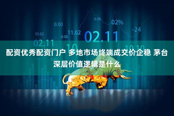 配资优秀配资门户 多地市场终端成交价企稳 茅台深层价值逻辑是什么