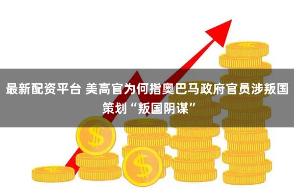 最新配资平台 美高官为何指奥巴马政府官员涉叛国 策划“叛国阴谋”