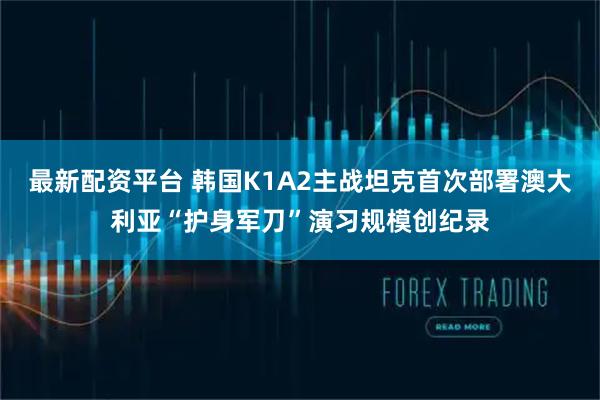 最新配资平台 韩国K1A2主战坦克首次部署澳大利亚“护身军刀”演习规模创纪录