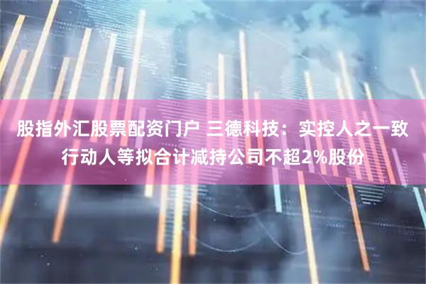 股指外汇股票配资门户 三德科技：实控人之一致行动人等拟合计减持公司不超2%股份