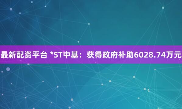 最新配资平台 *ST中基：获得政府补助6028.74万元