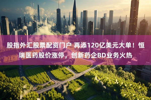 股指外汇股票配资门户 再添120亿美元大单！恒瑞医药股价涨停，创新药企BD业务火热