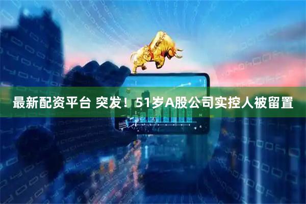 最新配资平台 突发！51岁A股公司实控人被留置