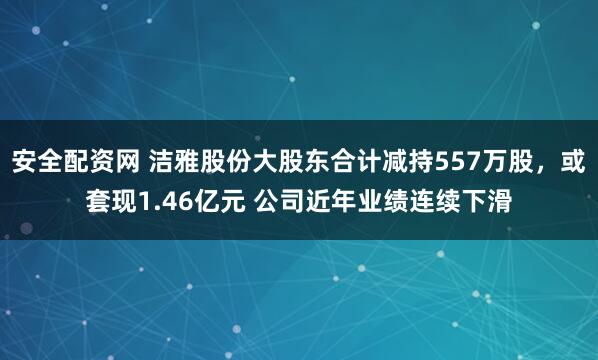 安全配资网 洁雅股份大股东合计减持557万股，或套现1.46亿元 公司近年业绩连续下滑