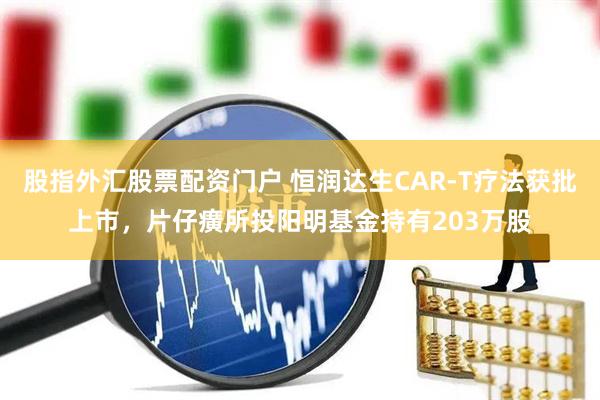 股指外汇股票配资门户 恒润达生CAR-T疗法获批上市，片仔癀所投阳明基金持有203万股