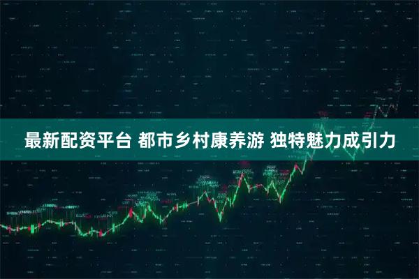 最新配资平台 都市乡村康养游 独特魅力成引力