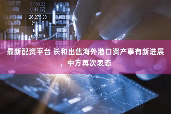 最新配资平台 长和出售海外港口资产事有新进展，中方再次表态