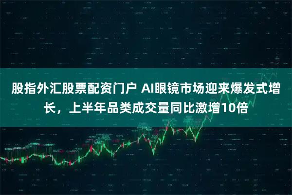 股指外汇股票配资门户 AI眼镜市场迎来爆发式增长，上半年品类成交量同比激增10倍