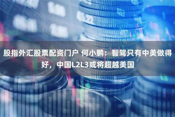 股指外汇股票配资门户 何小鹏：智驾只有中美做得好，中国L2L3或将超越美国