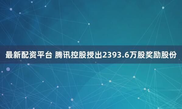 最新配资平台 腾讯控股授出2393.6万股奖励股份