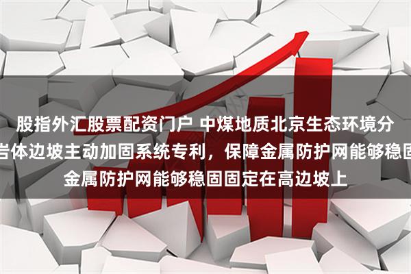 股指外汇股票配资门户 中煤地质北京生态环境分公司取得高边坡岩体边坡主动加固系统专利，保障金属防护网能够稳固固定在高边坡上