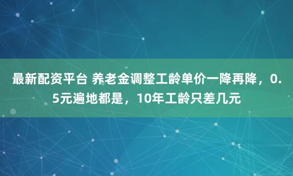 最新配资平台 养老金调整工龄单价一降再降，0.5元遍地都是，10年工龄只差几元