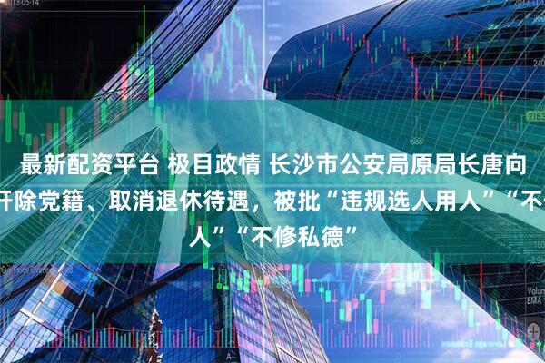 最新配资平台 极目政情 长沙市公安局原局长唐向阳，被开除党籍、取消退休待遇，被批“违规选人用人”“不修私德”