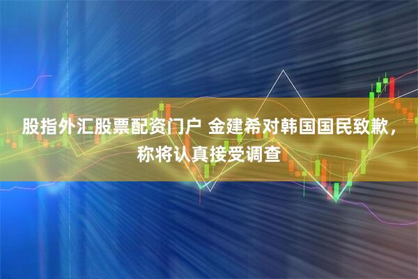 股指外汇股票配资门户 金建希对韩国国民致歉，称将认真接受调查