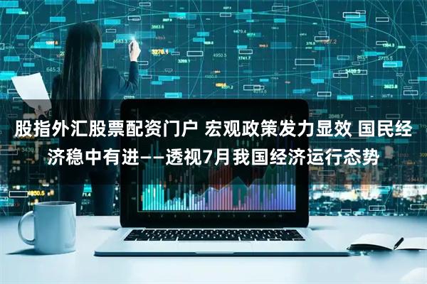 股指外汇股票配资门户 宏观政策发力显效 国民经济稳中有进——透视7月我国经济运行态势