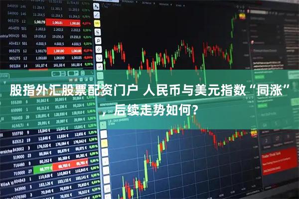 股指外汇股票配资门户 人民币与美元指数“同涨”，后续走势如何？