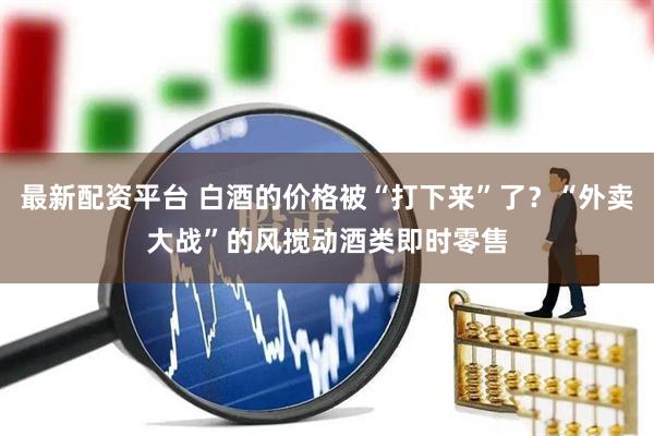 最新配资平台 白酒的价格被“打下来”了？“外卖大战”的风搅动酒类即时零售