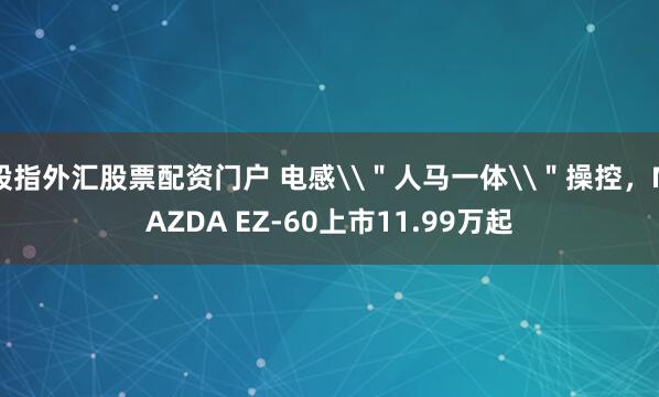 股指外汇股票配资门户 电感\＂人马一体\＂操控，MAZDA EZ-60上市11.99万起