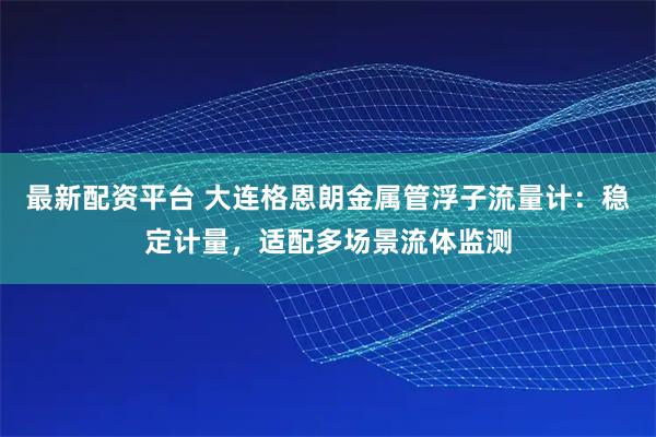最新配资平台 大连格恩朗金属管浮子流量计：稳定计量，适配多场景流体监测