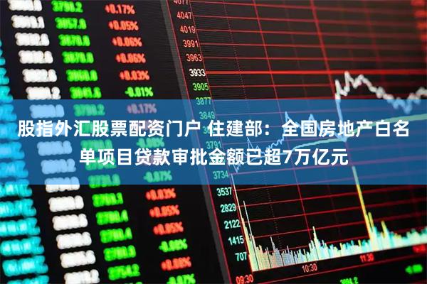 股指外汇股票配资门户 住建部：全国房地产白名单项目贷款审批金额已超7万亿元