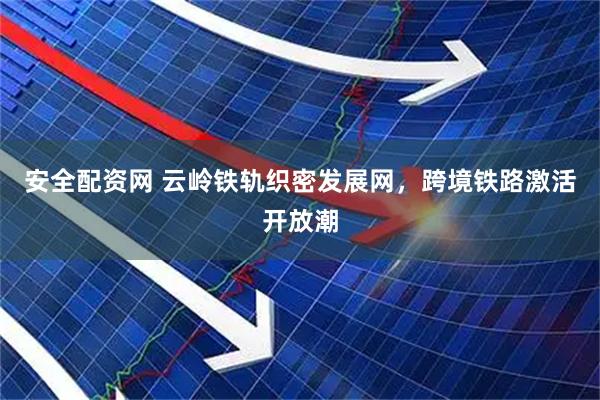 安全配资网 云岭铁轨织密发展网，跨境铁路激活开放潮