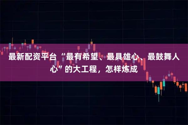最新配资平台 “最有希望、最具雄心、最鼓舞人心”的大工程，怎样炼成