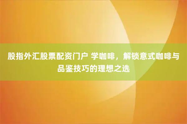 股指外汇股票配资门户 学咖啡，解锁意式咖啡与品鉴技巧的理想之选