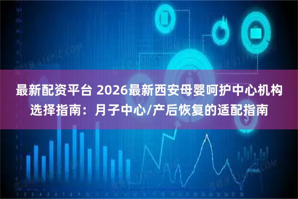 最新配资平台 2026最新西安母婴呵护中心机构选择指南：月子中心/产后恢复的适配指南