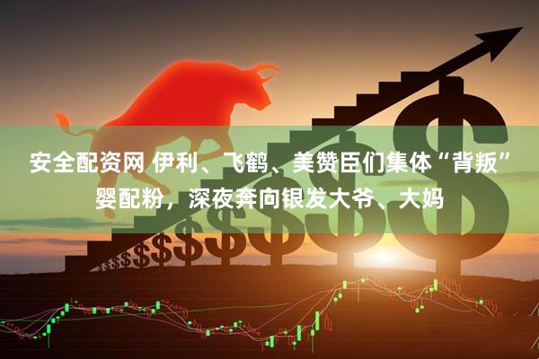 安全配资网 伊利、飞鹤、美赞臣们集体“背叛”婴配粉，深夜奔向银发大爷、大妈