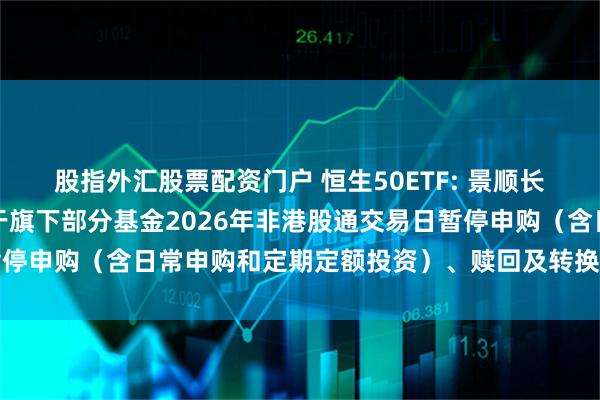 股指外汇股票配资门户 恒生50ETF: 景顺长城基金管理有限公司关于旗下部分基金2026年非港股通交易日暂停申购（含日常申购和定期定额投资）、赎回及转换业务安排的公告