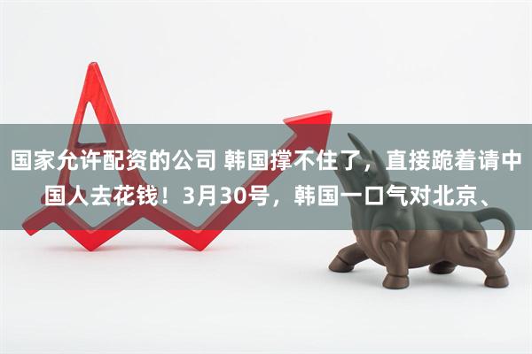 国家允许配资的公司 韩国撑不住了，直接跪着请中国人去花钱！3月30号，韩国一口气对北京、