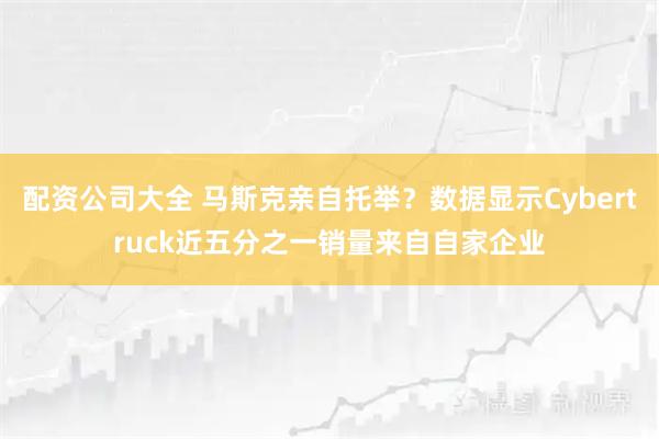 配资公司大全 马斯克亲自托举？数据显示Cybertruck近五分之一销量来自自家企业
