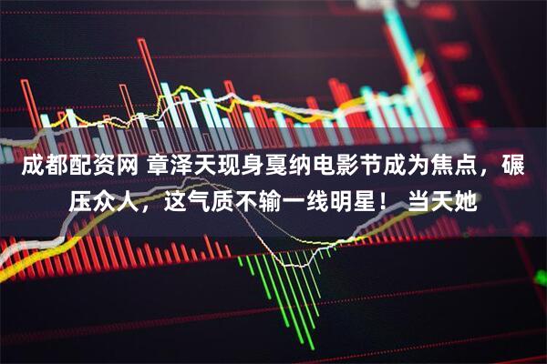 成都配资网 章泽天现身戛纳电影节成为焦点，碾压众人，这气质不输一线明星！ 当天她