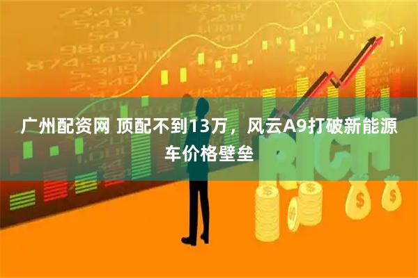 广州配资网 顶配不到13万，风云A9打破新能源车价格壁垒